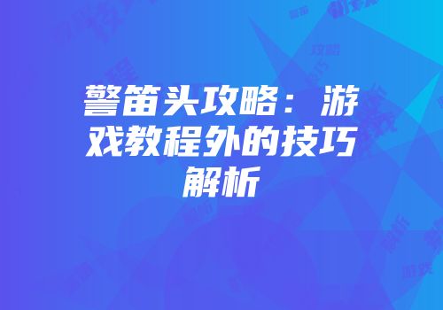 警笛头攻略：游戏教程外的技巧解析