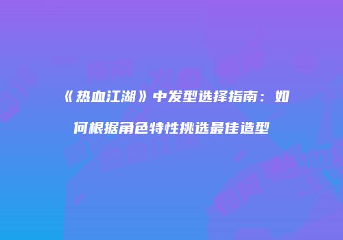 《热血江湖》中发型选择指南:如何根据角色特性挑选最佳造型