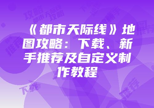 《都市天际线》地图攻略：下载、新手推荐及自定义制作教程
