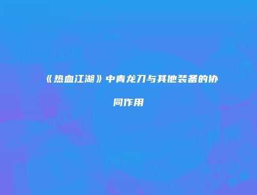《热血江湖》中青龙刀与其他装备的协同作用