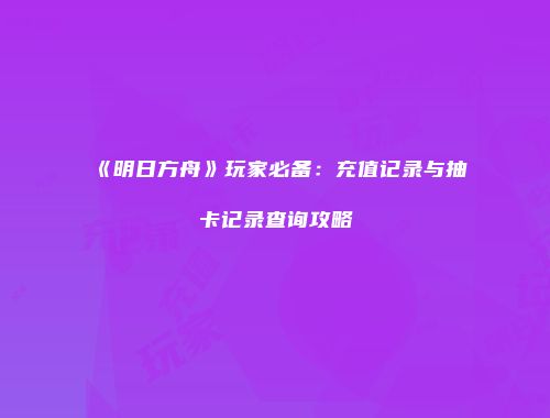 《明日方舟》玩家必备：充值记录与抽卡记录查询攻略