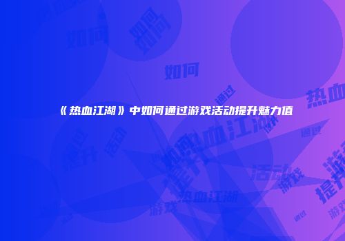 《热血江湖》中如何通过游戏活动提升魅力值