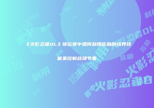 《火影忍者OL》排位赛中如何利用佐助的结界技能来控制战场节奏
