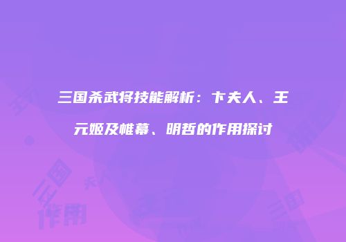 三国杀武将技能解析：卞夫人、王元姬及帷幕、明哲的作用探讨
