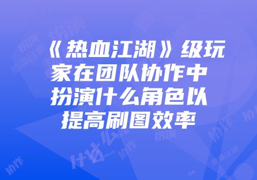 《热血江湖》级玩家在团队协作中扮演什么角色以提高刷图效率
