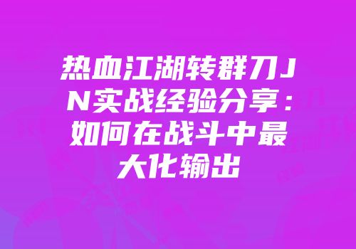 热血江湖转群刀JN实战经验分享：如何在战斗中最大化输出