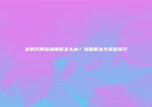 游戏开局选错角色怎么办？攻略解法与资源技巧