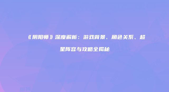 《阴阳师》深度解析：游戏背景、角色关系、超星阵容与攻略全揭秘