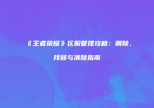 《王者荣耀》区服管理攻略：删除、找回与清除指南