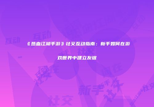 《热血江湖手游》社交互动指南：新手如何在游戏世界中建立友谊