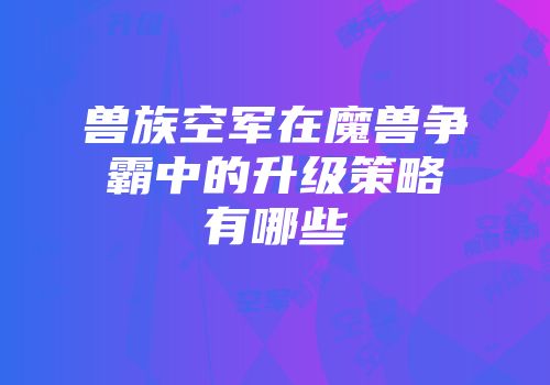 兽族空军在魔兽争霸中的升级策略有哪些