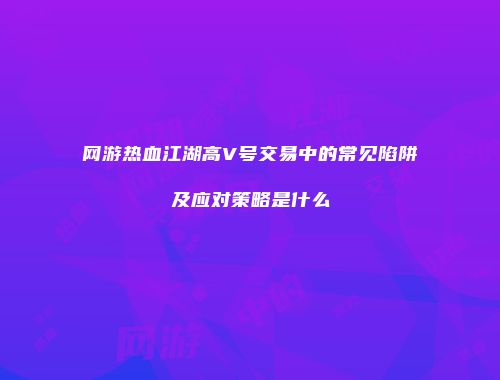 网游热血江湖高V号交易中的常见陷阱及应对策略是什么