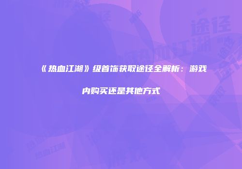 《热血江湖》级首饰获取途径全解析：游戏内购买还是其他方式