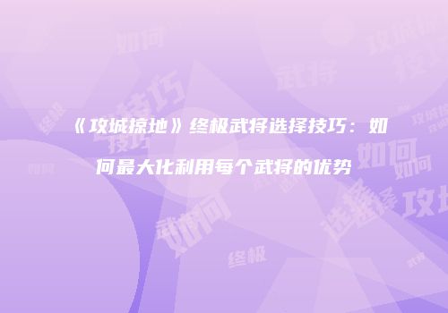 《攻城掠地》终极武将选择技巧:如何最大化利用每个武将的优势
