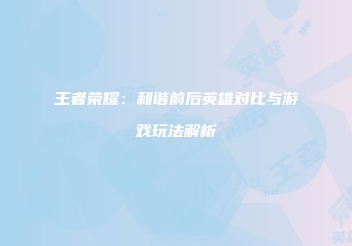 王者荣耀：和谐前后英雄对比与游戏玩法解析