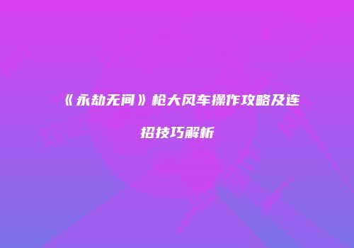 《永劫无间》枪大风车操作攻略及连招技巧解析