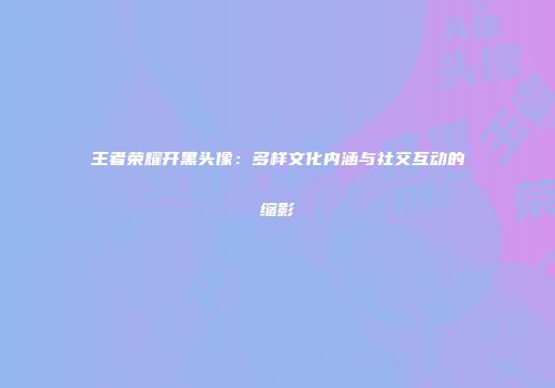 王者荣耀开黑头像：多样文化内涵与社交互动的缩影