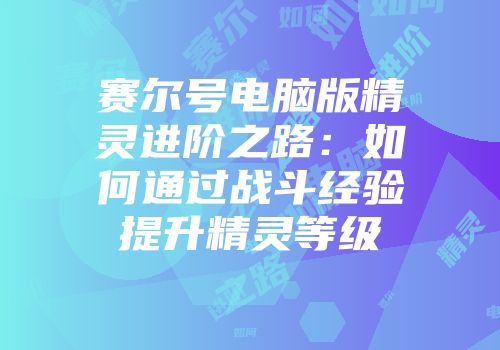 赛尔号电脑版精灵进阶之路:如何通过战斗经验提升精灵等级