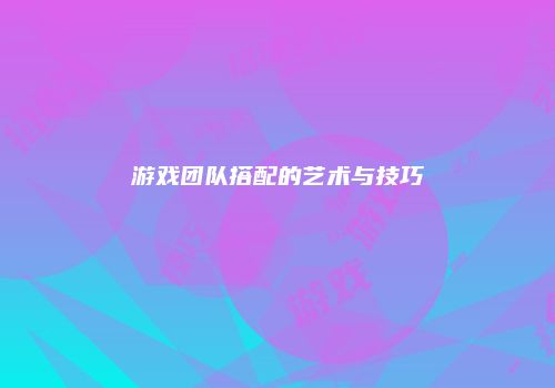 游戏团队搭配的艺术与技巧