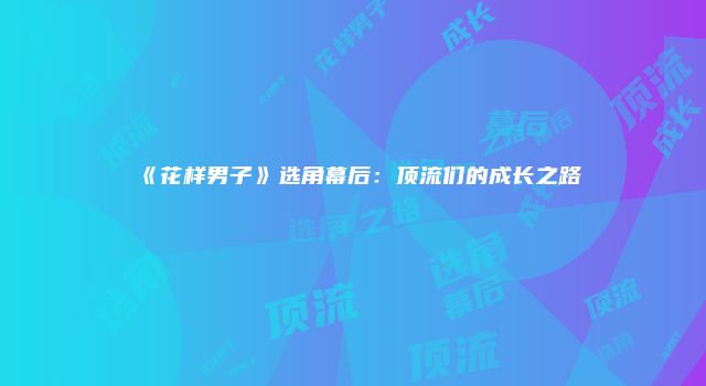 《花样男子》选角幕后：顶流们的成长之路