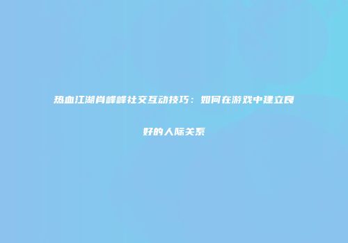 热血江湖肖峰峰社交互动技巧：如何在游戏中建立良好的人际关系