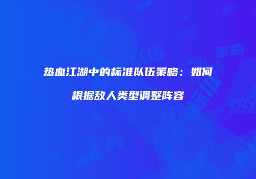 热血江湖中的标准队伍策略:如何根据敌人类型调整阵容
