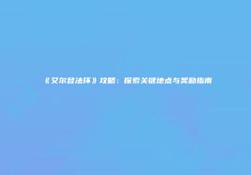 《艾尔登法环》攻略：探索关键地点与奖励指南