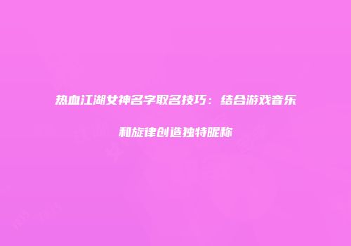 热血江湖女神名字取名技巧：结合游戏音乐和旋律创造独特昵称