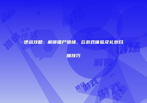 逆战攻略：解锁僵尸猎场、云游戏体验及礼包扫描技巧