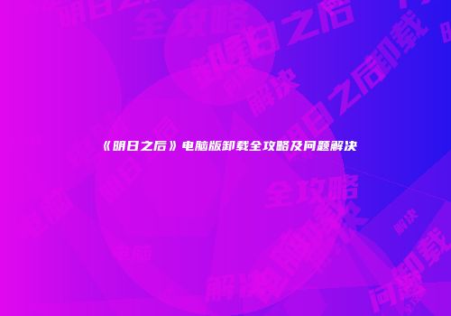 《明日之后》电脑版卸载全攻略及问题解决