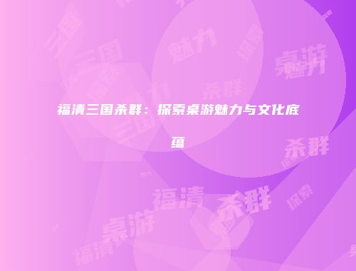 福清三国杀群：探索桌游魅力与文化底蕴