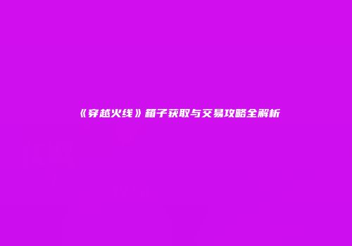 《穿越火线》箱子获取与交易攻略全解析
