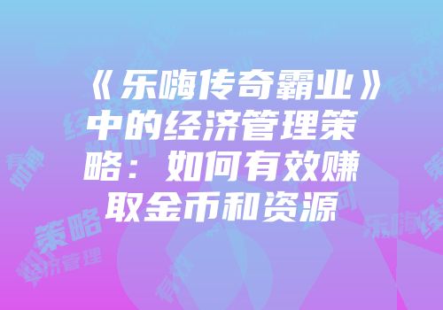 《乐嗨传奇霸业》中的经济管理策略：如何有效赚取金币和资源