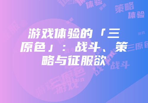 游戏体验的「三原色」：战斗、策略与征服欲
