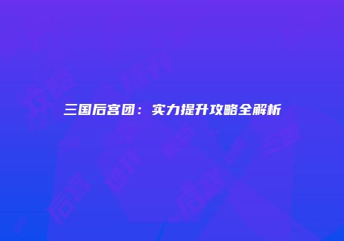 三国后宫团：实力提升攻略全解析