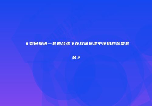 《如何挑选一套适合张飞在攻城掠地中使用的装备套装》