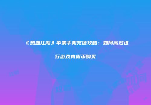 《热血江湖》苹果手机充值攻略：如何高效进行游戏内货币购买