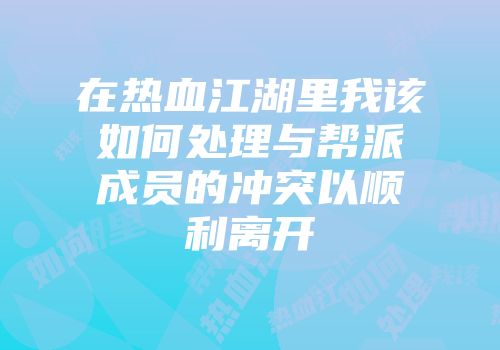 在热血江湖里我该如何处理与帮派成员的冲突以顺利离开