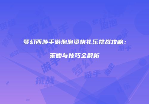 梦幻西游手游泡泡资格礼乐挑战攻略：策略与技巧全解析