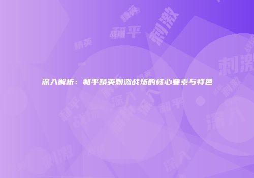 深入解析：和平精英刺激战场的核心要素与特色