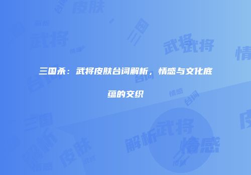 三国杀：武将皮肤台词解析，情感与文化底蕴的交织