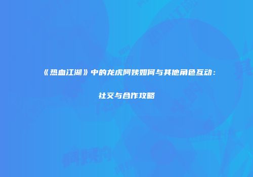《热血江湖》中的龙虎阿姨如何与其他角色互动：社交与合作攻略