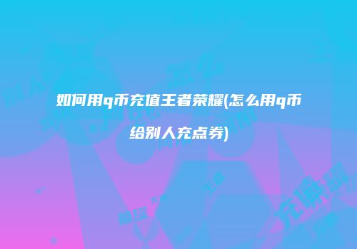 如何用q币充值王者荣耀(怎么用q币给别人充点券)