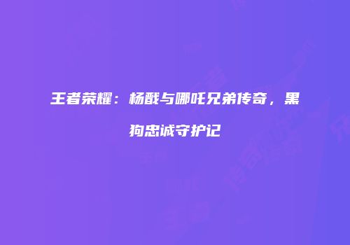 王者荣耀：杨戬与哪吒兄弟传奇，黑狗忠诚守护记