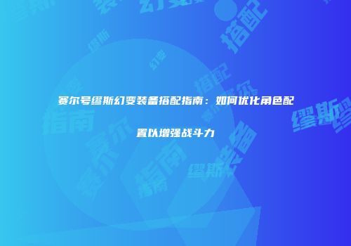 赛尔号缪斯幻变装备搭配指南：如何优化角色配置以增强战斗力
