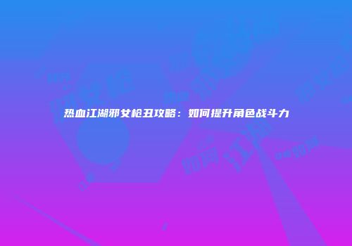 热血江湖邪女枪丑攻略：如何提升角色战斗力