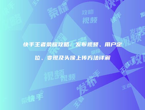 快手王者荣耀攻略：发布视频、用户定位、变现及头像上传方法详解