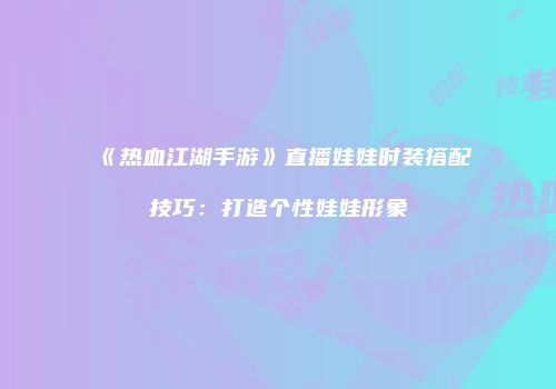 《热血江湖手游》直播娃娃时装搭配技巧：打造个性娃娃形象