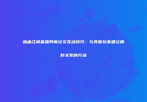 热血江湖直播阿离社交互动技巧：与其他玩家建立良好关系的方法