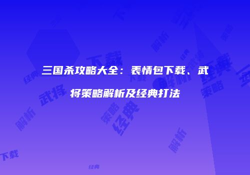 三国杀攻略大全：表情包下载、武将策略解析及经典打法
